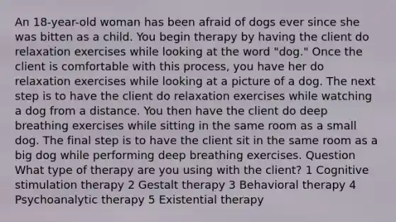 An 18-year-old woman has been afraid of dogs ever since she was bitten as a child. You begin therapy by having the client do relaxation exercises while looking at the word "dog." Once the client is comfortable with this process, you have her do relaxation exercises while looking at a picture of a dog. The next step is to have the client do relaxation exercises while watching a dog from a distance. You then have the client do deep breathing exercises while sitting in the same room as a small dog. The final step is to have the client sit in the same room as a big dog while performing deep breathing exercises. Question What type of therapy are you using with the client? 1 Cognitive stimulation therapy 2 Gestalt therapy 3 Behavioral therapy 4 Psychoanalytic therapy 5 Existential therapy