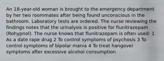 An 18-year-old woman is brought to the emergency department by her two roommates after being found unconscious in the bathroom. Laboratory tests are ordered. The nurse reviewing the findings notes that the urinalysis is positive for flunitrazepam (Rohypnol). The nurse knows that flunitrazepam is often used: 1 As a date rape drug 2 To control symptoms of psychosis 3 To control symptoms of bipolar mania 4 To treat hangover symptoms after excessive alcohol consumption