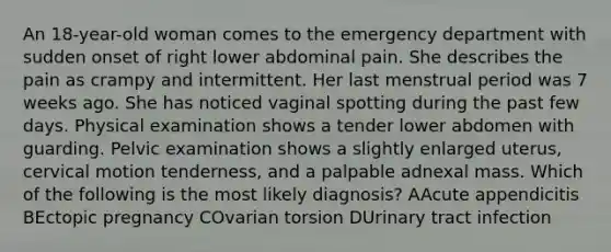 An 18-year-old woman comes to the emergency department with sudden onset of right lower abdominal pain. She describes the pain as crampy and intermittent. Her last menstrual period was 7 weeks ago. She has noticed vaginal spotting during the past few days. Physical examination shows a tender lower abdomen with guarding. Pelvic examination shows a slightly enlarged uterus, cervical motion tenderness, and a palpable adnexal mass. Which of the following is the most likely diagnosis? AAcute appendicitis BEctopic pregnancy COvarian torsion DUrinary tract infection