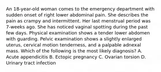 An 18-year-old woman comes to the emergency department with sudden onset of right lower abdominal pain. She describes the pain as crampy and intermittent. Her last menstrual period was 7-weeks ago. She has noticed vaginal spotting during the past few days. Physical examination shows a tender lower abdomen with guarding. Pelvic examination shows a slightly enlarged uterus, cervical motion tenderness, and a palpable adnexal mass. Which of the following is the most likely diagnosis? A. Acute appendicitis B. Ectopic pregnancy C. Ovarian torsion D. Urinary tract infection