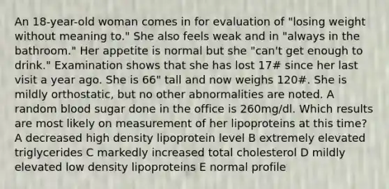 An 18-year-old woman comes in for evaluation of "losing weight without meaning to." She also feels weak and in "always in the bathroom." Her appetite is normal but she "can't get enough to drink." Examination shows that she has lost 17# since her last visit a year ago. She is 66" tall and now weighs 120#. She is mildly orthostatic, but no other abnormalities are noted. A random blood sugar done in the office is 260mg/dl. Which results are most likely on measurement of her lipoproteins at this time? A decreased high density lipoprotein level B extremely elevated triglycerides C markedly increased total cholesterol D mildly elevated low density lipoproteins E normal profile