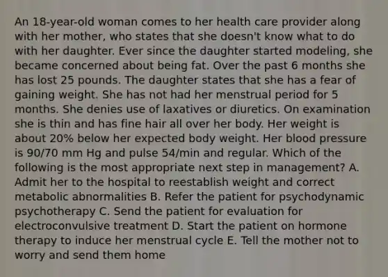 An 18-year-old woman comes to her health care provider along with her mother, who states that she doesn't know what to do with her daughter. Ever since the daughter started modeling, she became concerned about being fat. Over the past 6 months she has lost 25 pounds. The daughter states that she has a fear of gaining weight. She has not had her menstrual period for 5 months. She denies use of laxatives or diuretics. On examination she is thin and has fine hair all over her body. Her weight is about 20% below her expected body weight. Her blood pressure is 90/70 mm Hg and pulse 54/min and regular. Which of the following is the most appropriate next step in management? A. Admit her to the hospital to reestablish weight and correct metabolic abnormalities B. Refer the patient for psychodynamic psychotherapy C. Send the patient for evaluation for electroconvulsive treatment D. Start the patient on hormone therapy to induce her menstrual cycle E. Tell the mother not to worry and send them home