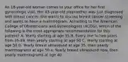 An 18-year-old woman comes to your office for her first gynecologic visit. Her 43-year-old stepmother was just diagnosed with breast cancer. She wants to discuss breast cancer screening and wants to have a mammogram. According to the American College of Obstetricians and Gynecologists (ACOG), which of the following is the most appropriate recommendation for this patient? A. Yearly starting at age 35 B. Every one to two years from 35-49, then yearly starting at age 50 C. Yearly starting at age 50 D. Yearly breast ultrasound at age 35, then yearly mammograms at age 50 e. Yearly breast ultrasound now, then yearly mammograms at age 40