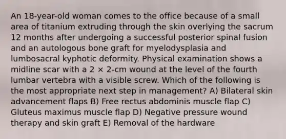 An 18-year-old woman comes to the office because of a small area of titanium extruding through the skin overlying the sacrum 12 months after undergoing a successful posterior spinal fusion and an autologous bone graft for myelodysplasia and lumbosacral kyphotic deformity. Physical examination shows a midline scar with a 2 × 2-cm wound at the level of the fourth lumbar vertebra with a visible screw. Which of the following is the most appropriate next step in management? A) Bilateral skin advancement flaps B) Free rectus abdominis muscle flap C) Gluteus maximus muscle flap D) Negative pressure wound therapy and skin graft E) Removal of the hardware