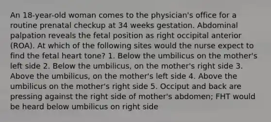 An 18-year-old woman comes to the physician's office for a routine prenatal checkup at 34 weeks gestation. Abdominal palpation reveals the fetal position as right occipital anterior (ROA). At which of the following sites would the nurse expect to find the fetal heart tone? 1. Below the umbilicus on the mother's left side 2. Below the umbilicus, on the mother's right side 3. Above the umbilicus, on the mother's left side 4. Above the umbilicus on the mother's right side 5. Occiput and back are pressing against the right side of mother's abdomen; FHT would be heard below umbilicus on right side