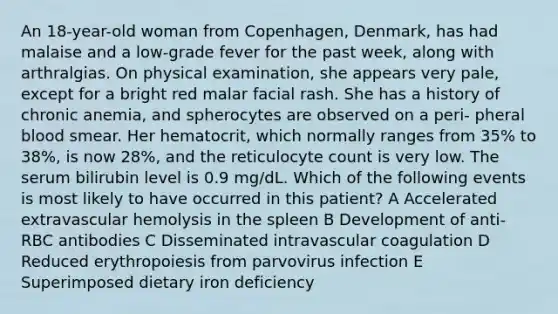 An 18-year-old woman from Copenhagen, Denmark, has had malaise and a low-grade fever for the past week, along with arthralgias. On physical examination, she appears very pale, except for a bright red malar facial rash. She has a history of chronic anemia, and spherocytes are observed on a peri- pheral blood smear. Her hematocrit, which normally ranges from 35% to 38%, is now 28%, and the reticulocyte count is very low. The serum bilirubin level is 0.9 mg/dL. Which of the following events is most likely to have occurred in this patient? A Accelerated extravascular hemolysis in the spleen B Development of anti-RBC antibodies C Disseminated intravascular coagulation D Reduced erythropoiesis from parvovirus infection E Superimposed dietary iron deficiency