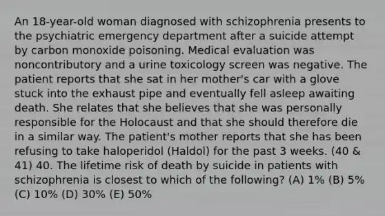 An 18-year-old woman diagnosed with schizophrenia presents to the psychiatric emergency department after a suicide attempt by carbon monoxide poisoning. Medical evaluation was noncontributory and a urine toxicology screen was negative. The patient reports that she sat in her mother's car with a glove stuck into the exhaust pipe and eventually fell asleep awaiting death. She relates that she believes that she was personally responsible for the Holocaust and that she should therefore die in a similar way. The patient's mother reports that she has been refusing to take haloperidol (Haldol) for the past 3 weeks. (40 & 41) 40. The lifetime risk of death by suicide in patients with schizophrenia is closest to which of the following? (A) 1% (B) 5% (C) 10% (D) 30% (E) 50%