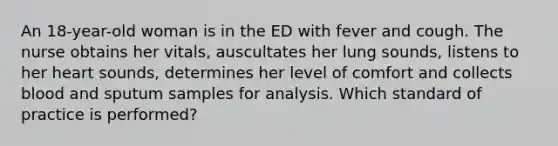 An 18-year-old woman is in the ED with fever and cough. The nurse obtains her vitals, auscultates her lung sounds, listens to her heart sounds, determines her level of comfort and collects blood and sputum samples for analysis. Which standard of practice is performed?