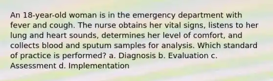 An 18-year-old woman is in the emergency department with fever and cough. The nurse obtains her vital signs, listens to her lung and heart sounds, determines her level of comfort, and collects blood and sputum samples for analysis. Which standard of practice is performed? a. Diagnosis b. Evaluation c. Assessment d. Implementation