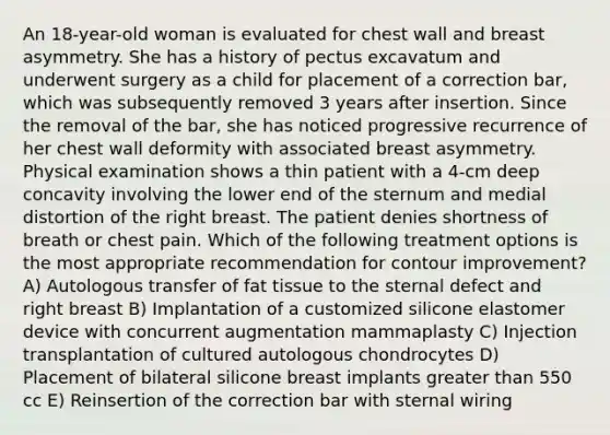 An 18-year-old woman is evaluated for chest wall and breast asymmetry. She has a history of pectus excavatum and underwent surgery as a child for placement of a correction bar, which was subsequently removed 3 years after insertion. Since the removal of the bar, she has noticed progressive recurrence of her chest wall deformity with associated breast asymmetry. Physical examination shows a thin patient with a 4-cm deep concavity involving the lower end of the sternum and medial distortion of the right breast. The patient denies shortness of breath or chest pain. Which of the following treatment options is the most appropriate recommendation for contour improvement? A) Autologous transfer of fat tissue to the sternal defect and right breast B) Implantation of a customized silicone elastomer device with concurrent augmentation mammaplasty C) Injection transplantation of cultured autologous chondrocytes D) Placement of bilateral silicone breast implants greater than 550 cc E) Reinsertion of the correction bar with sternal wiring