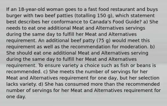 If an 18-year-old woman goes to a fast food restaurant and buys burger with two beef patties (totalling 150 g), which statement best describes her conformance to Canada's Food Guide? a) She needs to eat one additional Meat and Alternatives servings during the same day to fulfill her Meat and Alternatives requirement. An additional beef patty (75 g) would meet this requirement as well as the recommendation for moderation. b) She should eat one additional Meat and Alternatives serving during the same day to fulfill her Meat and Alternatives requirement. To ensure variety a choice such as fish or beans is recommended. c) She meets the number of servings for her Meat and Alternatives requirement for one day, but her selection lacks variety. d) She has consumed more than the recommended number of servings for her Meat and Alternatives requirement for one day.