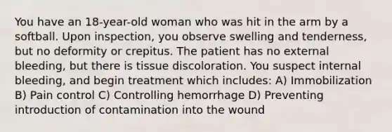 You have an 18-year-old woman who was hit in the arm by a softball. Upon inspection, you observe swelling and tenderness, but no deformity or crepitus. The patient has no external bleeding, but there is tissue discoloration. You suspect internal bleeding, and begin treatment which includes: A) Immobilization B) Pain control C) Controlling hemorrhage D) Preventing introduction of contamination into the wound