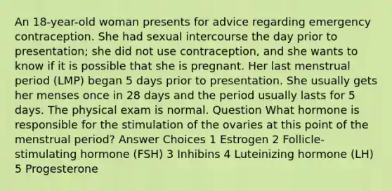 An 18-year-old woman presents for advice regarding emergency contraception. She had sexual intercourse the day prior to presentation; she did not use contraception, and she wants to know if it is possible that she is pregnant. Her last menstrual period (LMP) began 5 days prior to presentation. She usually gets her menses once in 28 days and the period usually lasts for 5 days. The physical exam is normal. Question What hormone is responsible for the stimulation of the ovaries at this point of the menstrual period? Answer Choices 1 Estrogen 2 Follicle-stimulating hormone (FSH) 3 Inhibins 4 Luteinizing hormone (LH) 5 Progesterone