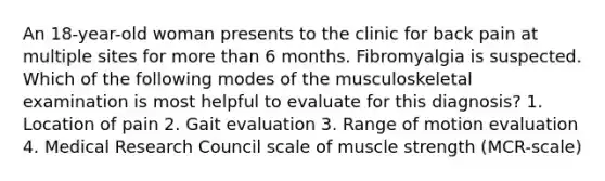 An 18-year-old woman presents to the clinic for back pain at multiple sites for more than 6 months. Fibromyalgia is suspected. Which of the following modes of the musculoskeletal examination is most helpful to evaluate for this diagnosis? 1. Location of pain 2. Gait evaluation 3. Range of motion evaluation 4. Medical Research Council scale of muscle strength (MCR-scale)