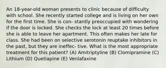 An 18-year-old woman presents to clinic because of difficulty with school. She recently started college and is living on her own for the first time. She is con- stantly preoccupied with wondering if the door is locked. She checks the lock at least 20 times before she is able to leave her apartment. This often makes her late for class. She had been on selective serotonin reuptake inhibitors in the past, but they are ineffec- tive. What is the most appropriate treatment for this patient? (A) Amitriptyline (B) Clomipramine (C) Lithium (D) Quetiapine (E) Venlafaxine