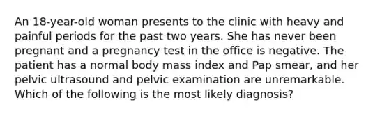 An 18-year-old woman presents to the clinic with heavy and painful periods for the past two years. She has never been pregnant and a pregnancy test in the office is negative. The patient has a normal body mass index and Pap smear, and her pelvic ultrasound and pelvic examination are unremarkable. Which of the following is the most likely diagnosis?