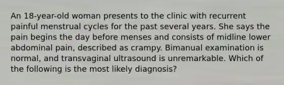 An 18-year-old woman presents to the clinic with recurrent painful menstrual cycles for the past several years. She says the pain begins the day before menses and consists of midline lower abdominal pain, described as crampy. Bimanual examination is normal, and transvaginal ultrasound is unremarkable. Which of the following is the most likely diagnosis?