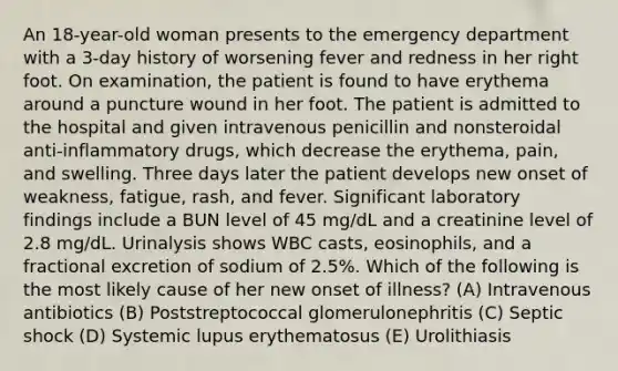 An 18-year-old woman presents to the emergency department with a 3-day history of worsening fever and redness in her right foot. On examination, the patient is found to have erythema around a puncture wound in her foot. The patient is admitted to the hospital and given intravenous penicillin and nonsteroidal anti-inflammatory drugs, which decrease the erythema, pain, and swelling. Three days later the patient develops new onset of weakness, fatigue, rash, and fever. Significant laboratory findings include a BUN level of 45 mg/dL and a creatinine level of 2.8 mg/dL. Urinalysis shows WBC casts, eosinophils, and a fractional excretion of sodium of 2.5%. Which of the following is the most likely cause of her new onset of illness? (A) Intravenous antibiotics (B) Poststreptococcal glomerulonephritis (C) Septic shock (D) Systemic lupus erythematosus (E) Urolithiasis
