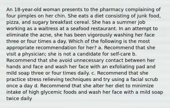 An 18-year-old woman presents to the pharmacy complaining of four pimples on her chin. She eats a diet consisting of junk food, pizza, and sugary breakfast cereal. She has a summer job working as a waitress at a seafood restaurant. In an attempt to eliminate the acne, she has been vigorously washing her face three or four times a day. Which of the following is the most appropriate recommendation for her? a. Recommend that she visit a physician; she is not a candidate for self-care b. Recommend that she avoid unnecessary contact between her hands and face and wash her face with an exfoliating pad and mild soap three or four times daily. c. Recommend that she practice stress relieving techniques and try using a facial scrub once a day d. Recommend that she alter her diet to minimize intake of high glycemic foods and wash her face with a mild soap twice daily