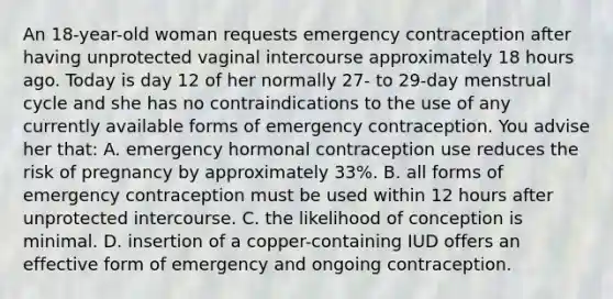 An 18-year-old woman requests emergency contraception after having unprotected vaginal intercourse approximately 18 hours ago. Today is day 12 of her normally 27- to 29-day menstrual cycle and she has no contraindications to the use of any currently available forms of emergency contraception. You advise her that: A. emergency hormonal contraception use reduces the risk of pregnancy by approximately 33%. B. all forms of emergency contraception must be used within 12 hours after unprotected intercourse. C. the likelihood of conception is minimal. D. insertion of a copper-containing IUD offers an effective form of emergency and ongoing contraception.