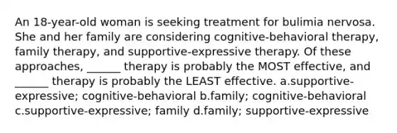 An 18-year-old woman is seeking treatment for bulimia nervosa. She and her family are considering cognitive-behavioral therapy, family therapy, and supportive-expressive therapy. Of these approaches, ______ therapy is probably the MOST effective, and ______ therapy is probably the LEAST effective. a.supportive-expressive; cognitive-behavioral b.family; cognitive-behavioral c.supportive-expressive; family d.family; supportive-expressive