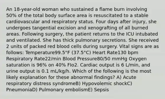 An 18-year-old woman who sustained a flame burn involving 50% of the total body surface area is resuscitated to a stable cardiovascular and respiratory status. Four days after injury, she undergoes tangential excision and xenografting of all burned areas. Following surgery, the patient returns to the ICU intubated and ventilated. She has thick pulmonary secretions. She received 2 units of packed red blood cells during surgery. Vital signs are as follows: Temperature99.5°F (37.5°C) Heart Rate130 bpm Respiratory Rate22/min Blood Pressure80/50 mmHg Oxygen saturation is 96% on 40% FIo2. Cardiac output is 6 L/min, and urine output is 0.1 mL/kg/h. Which of the following is the most likely explanation for these abnormal findings? A) Acute respiratory distress syndromeB) Hypovolemic shockC) PneumoniaD) Pulmonary embolismE) Sepsis