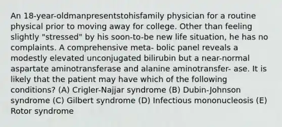 An 18-year-oldmanpresentstohisfamily physician for a routine physical prior to moving away for college. Other than feeling slightly "stressed" by his soon-to-be new life situation, he has no complaints. A comprehensive meta- bolic panel reveals a modestly elevated unconjugated bilirubin but a near-normal aspartate aminotransferase and alanine aminotransfer- ase. It is likely that the patient may have which of the following conditions? (A) Crigler-Najjar syndrome (B) Dubin-Johnson syndrome (C) Gilbert syndrome (D) Infectious mononucleosis (E) Rotor syndrome