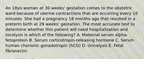 An 18yo woman at 30 weeks' gestation comes to the obstetric ward because of uterine contractions that are occurring every 10 minutes. She had a pregnancy 18 months ago that resulted in a preterm birth at 29 weeks' gestation. The most accurate test to determine whether this patient will need hospitalization and tocolysis is which of the following? A. Maternal serum alpha-fetoprotein B. Serum corticotropin-releasing hormone C. Serum human chorionic gonadotropin (hCG) D. Urinalysis E. Fetal fibronectin