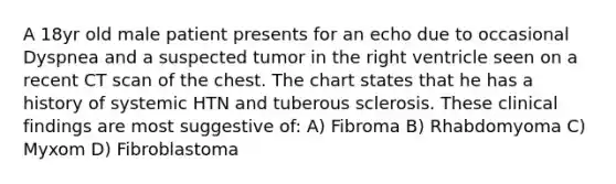 A 18yr old male patient presents for an echo due to occasional Dyspnea and a suspected tumor in the right ventricle seen on a recent CT scan of the chest. The chart states that he has a history of systemic HTN and tuberous sclerosis. These clinical findings are most suggestive of: A) Fibroma B) Rhabdomyoma C) Myxom D) Fibroblastoma