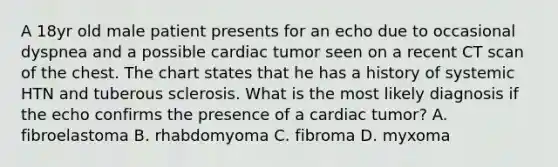 A 18yr old male patient presents for an echo due to occasional dyspnea and a possible cardiac tumor seen on a recent CT scan of the chest. The chart states that he has a history of systemic HTN and tuberous sclerosis. What is the most likely diagnosis if the echo confirms the presence of a cardiac tumor? A. fibroelastoma B. rhabdomyoma C. fibroma D. myxoma