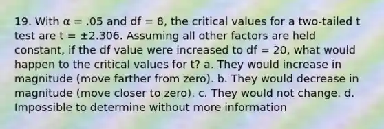 19. With α = .05 and df = 8, the critical values for a two-tailed t test are t = ±2.306. Assuming all other factors are held constant, if the df value were increased to df = 20, what would happen to the critical values for t? a. They would increase in magnitude (move farther from zero). b. They would decrease in magnitude (move closer to zero). c. They would not change. d. Impossible to determine without more information