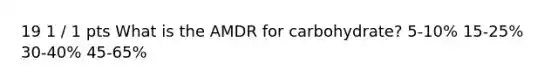 19 1 / 1 pts What is the AMDR for carbohydrate? 5-10% 15-25% 30-40% 45-65%