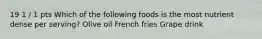 19 1 / 1 pts Which of the following foods is the most nutrient dense per serving? Olive oil French fries Grape drink