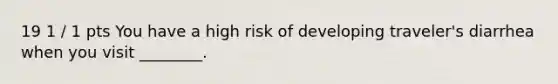 19 1 / 1 pts You have a high risk of developing traveler's diarrhea when you visit ________.