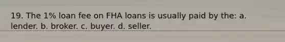 19. The 1% loan fee on FHA loans is usually paid by the: a. lender. b. broker. c. buyer. d. seller.