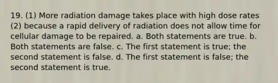 19. (1) More radiation damage takes place with high dose rates (2) because a rapid delivery of radiation does not allow time for cellular damage to be repaired. a. Both statements are true. b. Both statements are false. c. The first statement is true; the second statement is false. d. The first statement is false; the second statement is true.