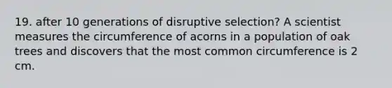 19. after 10 generations of disruptive selection? A scientist measures the circumference of acorns in a population of oak trees and discovers that the most common circumference is 2 cm.