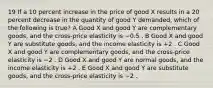 19 If a 10 percent increase in the price of good X results in a 20 percent decrease in the quantity of good Y demanded, which of the following is true? A Good X and good Y are complementary goods, and the cross-price elasticity is −0.5 . B Good X and good Y are substitute goods, and the income elasticity is +2 . C Good X and good Y are complementary goods, and the cross-price elasticity is −2 . D Good X and good Y are normal goods, and the income elasticity is +2 . E Good X and good Y are substitute goods, and the cross-price elasticity is −2 .