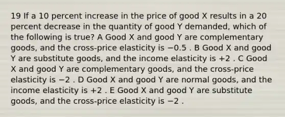 19 If a 10 percent increase in the price of good X results in a 20 percent decrease in the quantity of good Y demanded, which of the following is true? A Good X and good Y are complementary goods, and the cross-price elasticity is −0.5 . B Good X and good Y are substitute goods, and the income elasticity is +2 . C Good X and good Y are complementary goods, and the cross-price elasticity is −2 . D Good X and good Y are normal goods, and the income elasticity is +2 . E Good X and good Y are substitute goods, and the cross-price elasticity is −2 .