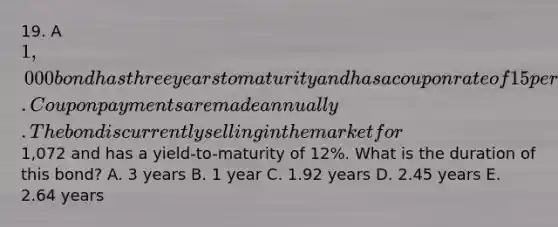 19. A 1,000 bond has three years to maturity and has a coupon rate of 15 percent. Coupon payments are made annually. The bond is currently selling in the market for1,072 and has a yield-to-maturity of 12%. What is the duration of this bond? A. 3 years B. 1 year C. 1.92 years D. 2.45 years E. 2.64 years