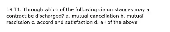 19 11. Through which of the following circumstances may a contract be discharged? a. mutual cancellation b. mutual rescission c. accord and satisfaction d. all of the above