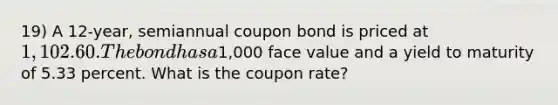 19) A 12-year, semiannual coupon bond is priced at 1,102.60. The bond has a1,000 face value and a yield to maturity of 5.33 percent. What is the coupon rate?