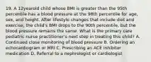 19. A 12yearold child whose BMI is greater than the 95th percentile has a blood pressure at the 98th percentile for age, sex, and height. After lifestyle changes that include diet and exercise, the child's BMI drops to the 90th percentile, but the blood pressure remains the same. What is the primary care pediatric nurse practitioner's next step in treating this child? A. Continued close monitoring of blood pressure B. Ordering an echocardiogram or MRI C. Prescribing an ACE inhibitor medication D. Referral to a nephrologist or cardiologist