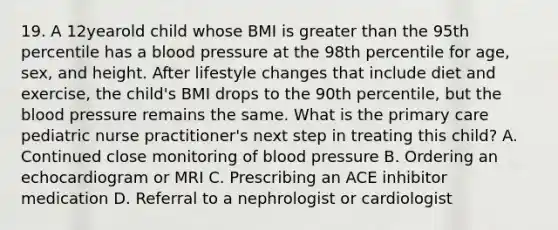 19. A 12yearold child whose BMI is greater than the 95th percentile has a blood pressure at the 98th percentile for age, sex, and height. After lifestyle changes that include diet and exercise, the child's BMI drops to the 90th percentile, but the blood pressure remains the same. What is the primary care pediatric nurse practitioner's next step in treating this child? A. Continued close monitoring of blood pressure B. Ordering an echocardiogram or MRI C. Prescribing an ACE inhibitor medication D. Referral to a nephrologist or cardiologist