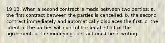 19 13. When a second contract is made between two parties: a. the first contract between the parties is cancelled. b. the second contract immediately and automatically displaces the first. c. the intent of the parties will control the legal effect of the agreement. d. the modifying contract must be in writing.