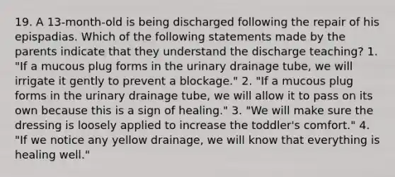 19. A 13-month-old is being discharged following the repair of his epispadias. Which of the following statements made by the parents indicate that they understand the discharge teaching? 1. "If a mucous plug forms in the urinary drainage tube, we will irrigate it gently to prevent a blockage." 2. "If a mucous plug forms in the urinary drainage tube, we will allow it to pass on its own because this is a sign of healing." 3. "We will make sure the dressing is loosely applied to increase the toddler's comfort." 4. "If we notice any yellow drainage, we will know that everything is healing well."