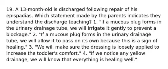 19. A 13-month-old is discharged following repair of his epispadias. Which statement made by the parents indicates they understand the discharge teaching? 1. "If a mucous plug forms in the urinary drainage tube, we will irrigate it gently to prevent a blockage." 2. "If a mucous plug forms in the urinary drainage tube, we will allow it to pass on its own because this is a sign of healing." 3. "We will make sure the dressing is loosely applied to increase the toddler's comfort." 4. "If we notice any yellow drainage, we will know that everything is healing well."