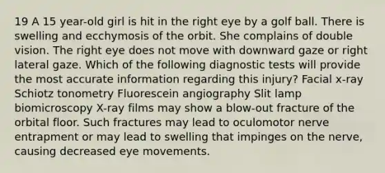 19 A 15 year-old girl is hit in the right eye by a golf ball. There is swelling and ecchymosis of the orbit. She complains of double vision. The right eye does not move with downward gaze or right lateral gaze. Which of the following diagnostic tests will provide the most accurate information regarding this injury? Facial x-ray Schiotz tonometry Fluorescein angiography Slit lamp biomicroscopy X-ray films may show a blow-out fracture of the orbital floor. Such fractures may lead to oculomotor nerve entrapment or may lead to swelling that impinges on the nerve, causing decreased eye movements.