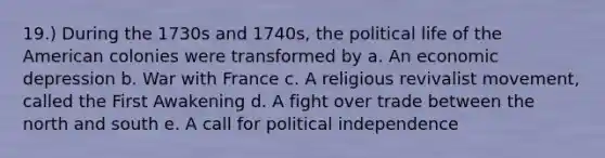 19.) During the 1730s and 1740s, the political life of the American colonies were transformed by a. An economic depression b. War with France c. A religious revivalist movement, called the First Awakening d. A fight over trade between the north and south e. A call for political independence