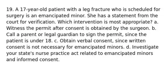 19. A 17-year-old patient with a leg fracture who is scheduled for surgery is an emancipated minor. She has a statement from the court for verification. Which intervention is most appropriate? a. Witness the permit after consent is obtained by the surgeon. b. Call a parent or legal guardian to sign the permit, since the patient is under 18. c. Obtain verbal consent, since written consent is not necessary for emancipated minors. d. Investigate your state's nurse practice act related to emancipated minors and informed consent.